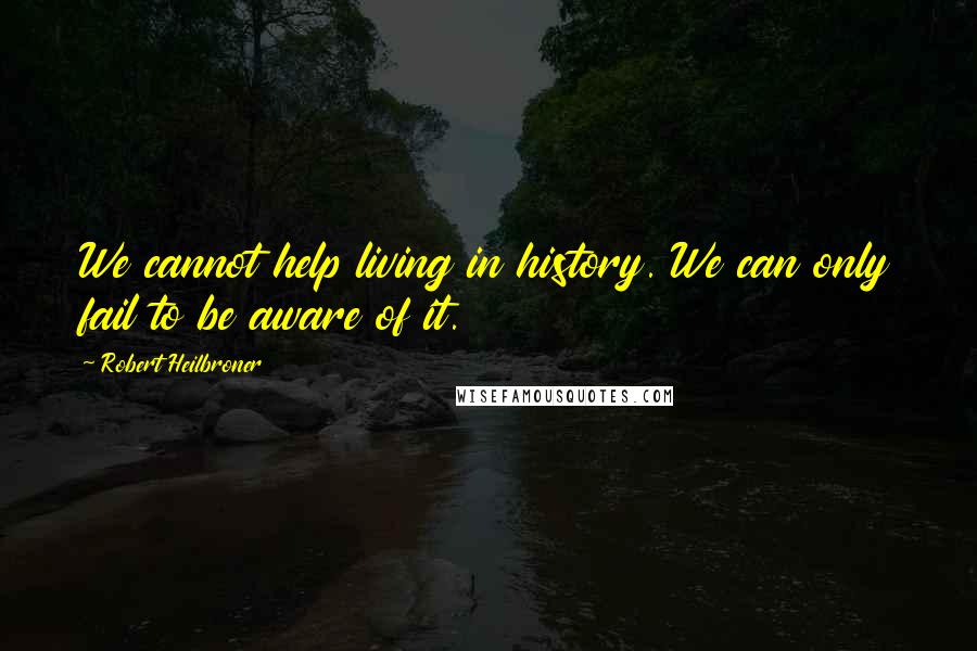 Robert Heilbroner Quotes: We cannot help living in history. We can only fail to be aware of it.