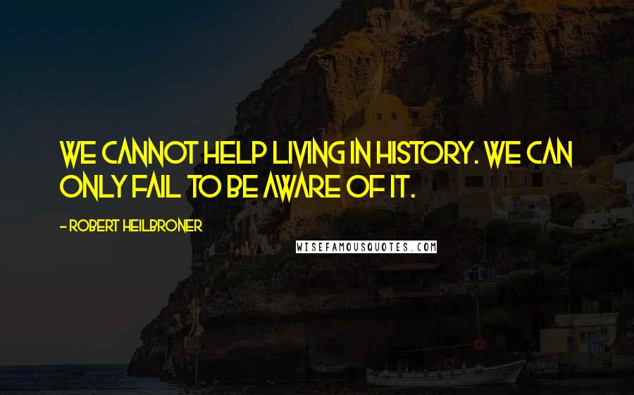 Robert Heilbroner Quotes: We cannot help living in history. We can only fail to be aware of it.