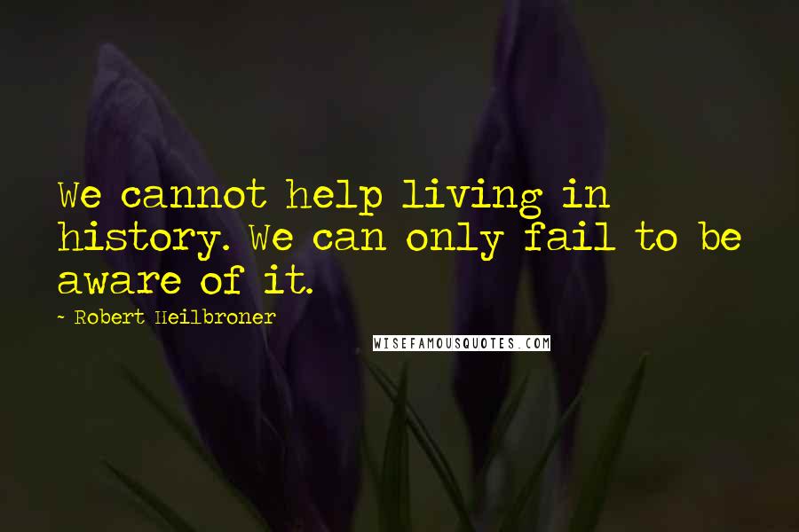 Robert Heilbroner Quotes: We cannot help living in history. We can only fail to be aware of it.