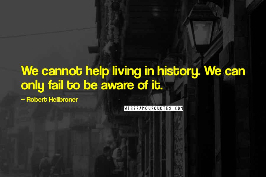 Robert Heilbroner Quotes: We cannot help living in history. We can only fail to be aware of it.