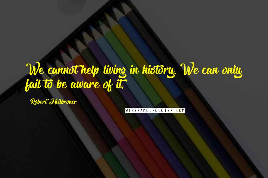 Robert Heilbroner Quotes: We cannot help living in history. We can only fail to be aware of it.