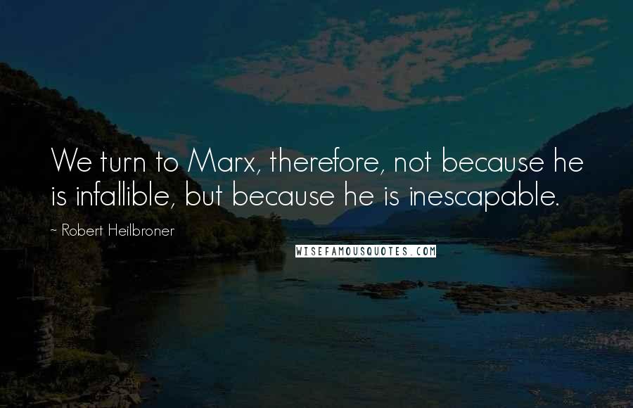 Robert Heilbroner Quotes: We turn to Marx, therefore, not because he is infallible, but because he is inescapable.