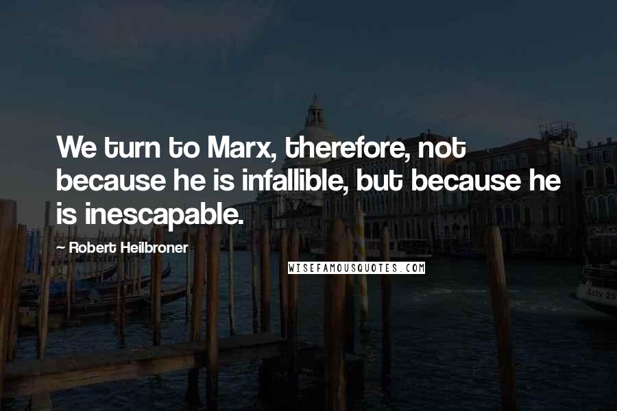 Robert Heilbroner Quotes: We turn to Marx, therefore, not because he is infallible, but because he is inescapable.