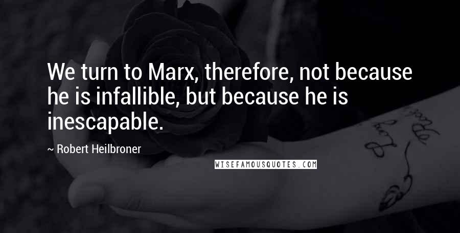 Robert Heilbroner Quotes: We turn to Marx, therefore, not because he is infallible, but because he is inescapable.