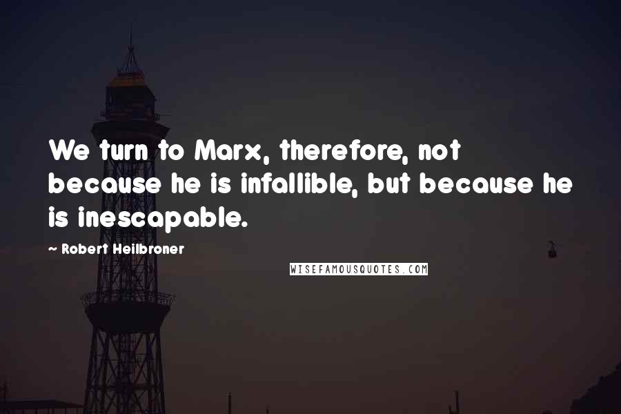 Robert Heilbroner Quotes: We turn to Marx, therefore, not because he is infallible, but because he is inescapable.