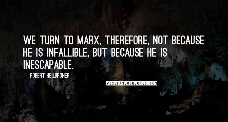 Robert Heilbroner Quotes: We turn to Marx, therefore, not because he is infallible, but because he is inescapable.