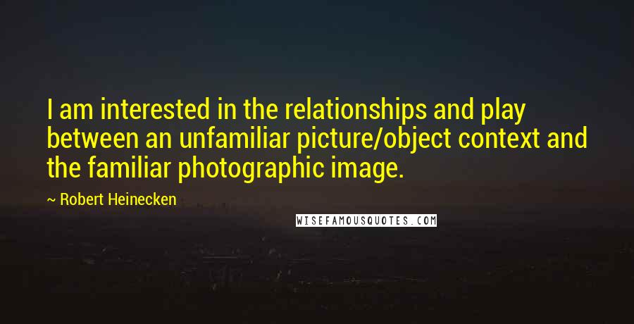 Robert Heinecken Quotes: I am interested in the relationships and play between an unfamiliar picture/object context and the familiar photographic image.