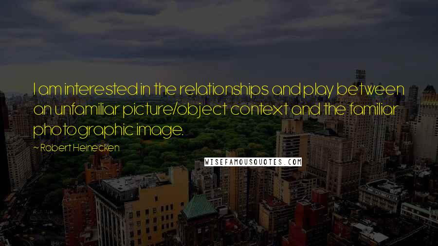 Robert Heinecken Quotes: I am interested in the relationships and play between an unfamiliar picture/object context and the familiar photographic image.