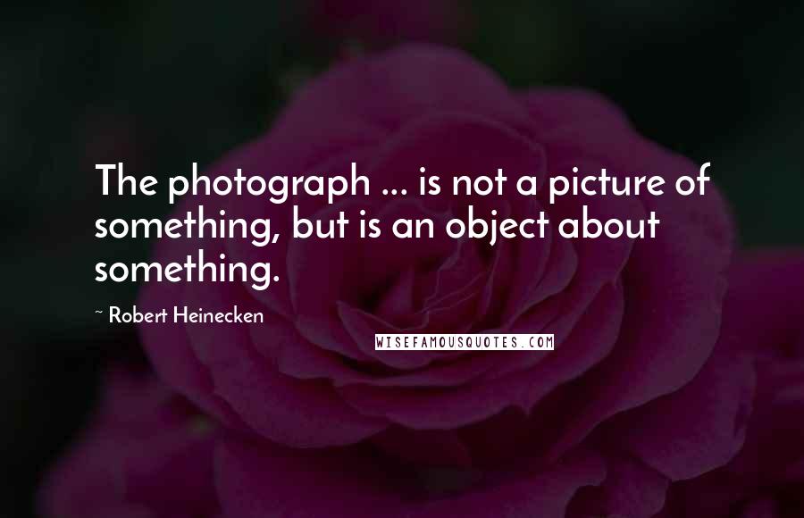 Robert Heinecken Quotes: The photograph ... is not a picture of something, but is an object about something.