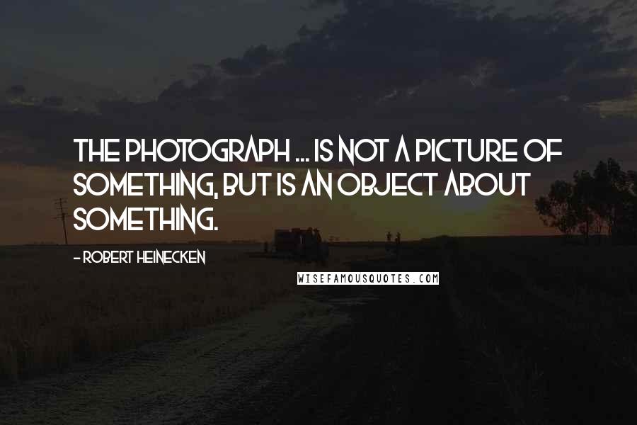 Robert Heinecken Quotes: The photograph ... is not a picture of something, but is an object about something.