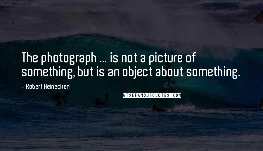 Robert Heinecken Quotes: The photograph ... is not a picture of something, but is an object about something.