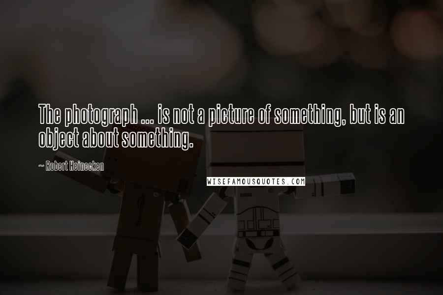 Robert Heinecken Quotes: The photograph ... is not a picture of something, but is an object about something.
