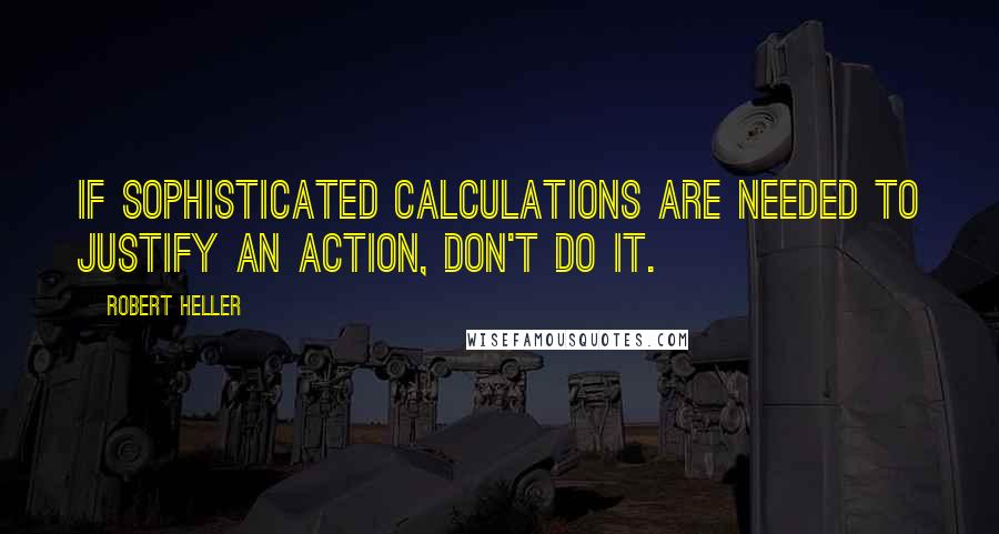 Robert Heller Quotes: If sophisticated calculations are needed to justify an action, don't do it.