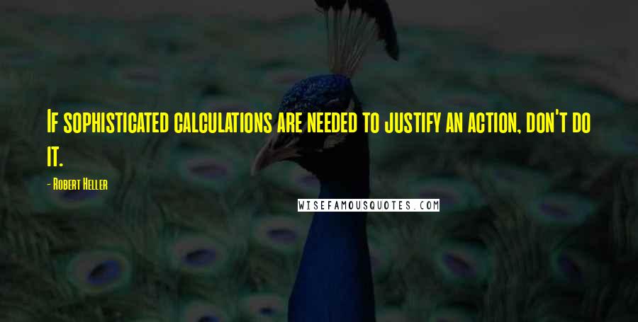 Robert Heller Quotes: If sophisticated calculations are needed to justify an action, don't do it.