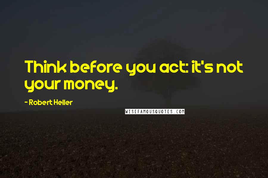 Robert Heller Quotes: Think before you act: it's not your money.