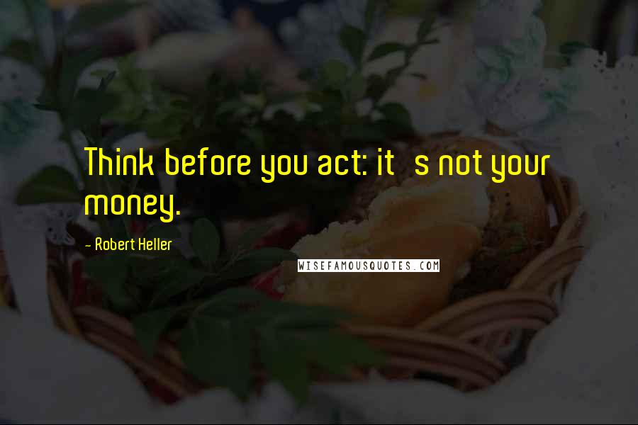 Robert Heller Quotes: Think before you act: it's not your money.