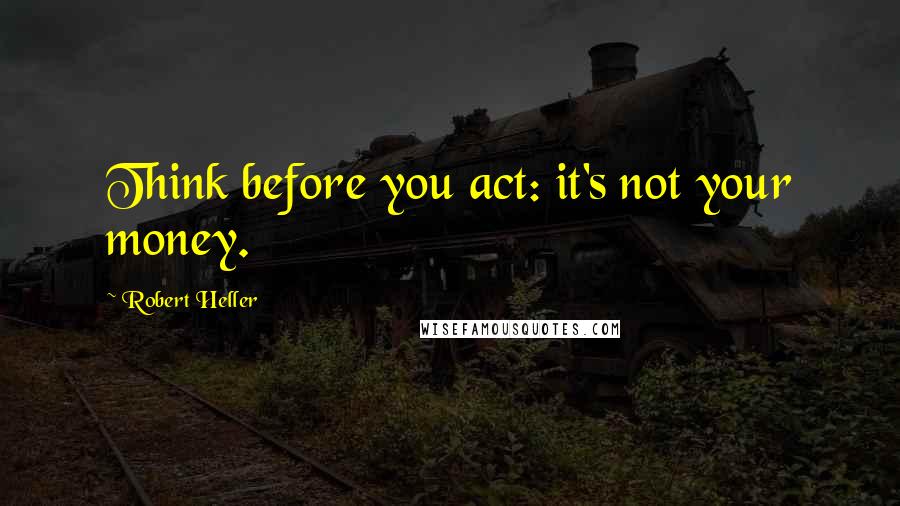 Robert Heller Quotes: Think before you act: it's not your money.