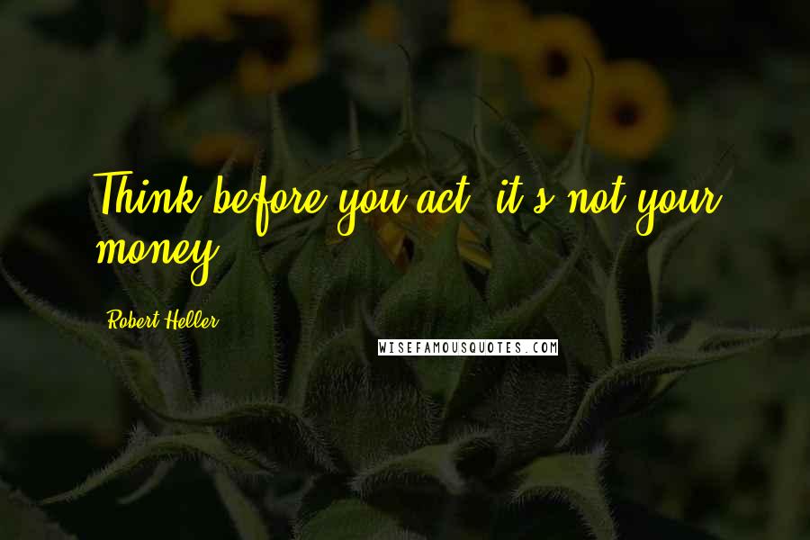 Robert Heller Quotes: Think before you act: it's not your money.