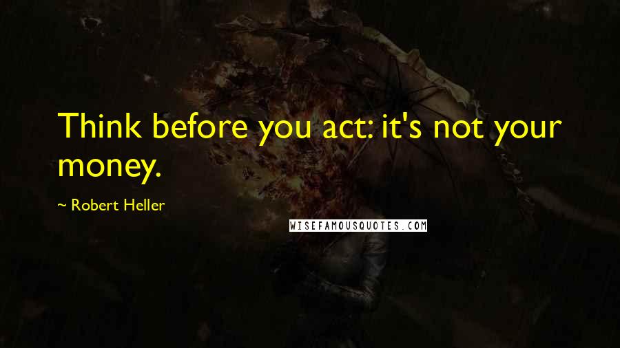 Robert Heller Quotes: Think before you act: it's not your money.