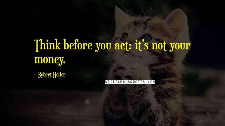 Robert Heller Quotes: Think before you act: it's not your money.