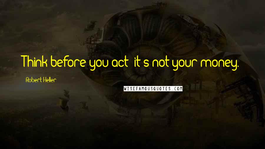 Robert Heller Quotes: Think before you act: it's not your money.