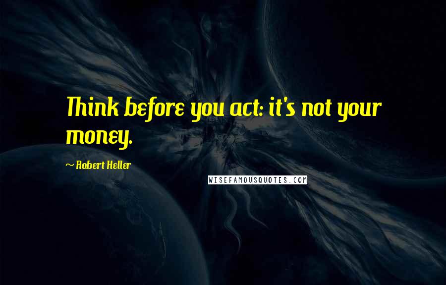 Robert Heller Quotes: Think before you act: it's not your money.