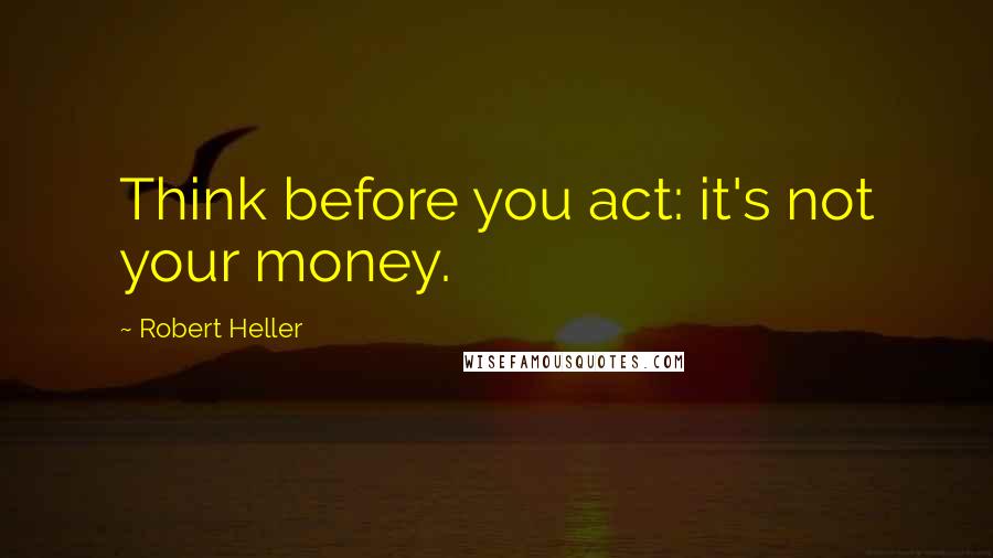 Robert Heller Quotes: Think before you act: it's not your money.