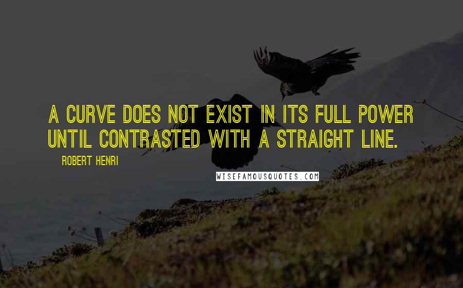 Robert Henri Quotes: A Curve does not exist in its full power until contrasted with a straight line.