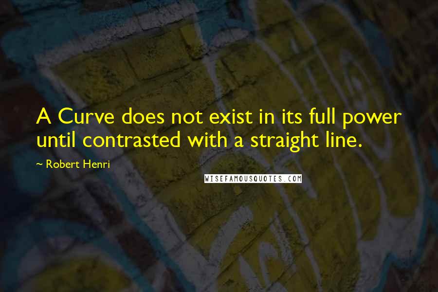 Robert Henri Quotes: A Curve does not exist in its full power until contrasted with a straight line.