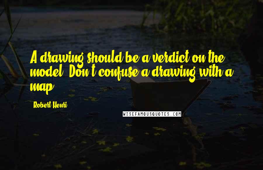 Robert Henri Quotes: A drawing should be a verdict on the model. Don't confuse a drawing with a map.