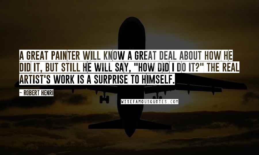 Robert Henri Quotes: A GREAT PAINTER will know a great deal about how he did it, but still he will say, "How did I do it?" The real artist's work is a surprise to himself.