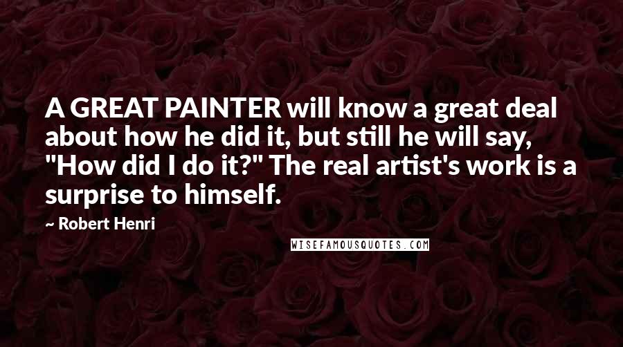 Robert Henri Quotes: A GREAT PAINTER will know a great deal about how he did it, but still he will say, "How did I do it?" The real artist's work is a surprise to himself.