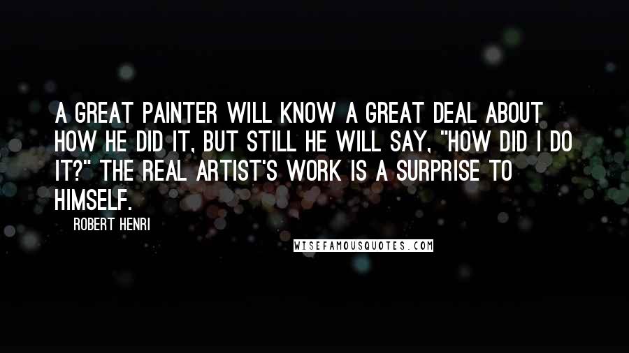 Robert Henri Quotes: A GREAT PAINTER will know a great deal about how he did it, but still he will say, "How did I do it?" The real artist's work is a surprise to himself.