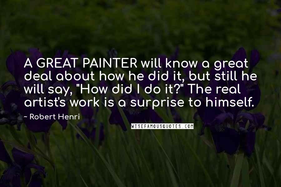 Robert Henri Quotes: A GREAT PAINTER will know a great deal about how he did it, but still he will say, "How did I do it?" The real artist's work is a surprise to himself.