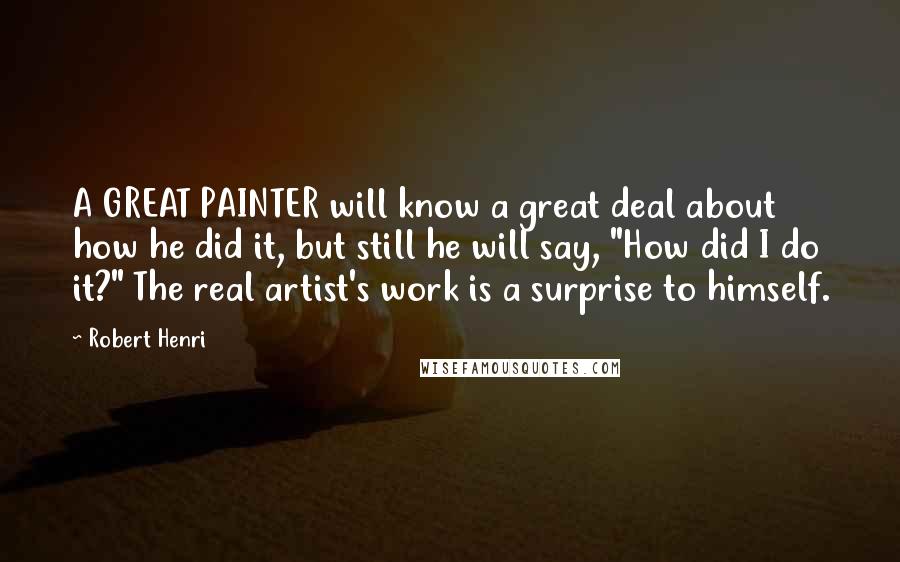 Robert Henri Quotes: A GREAT PAINTER will know a great deal about how he did it, but still he will say, "How did I do it?" The real artist's work is a surprise to himself.
