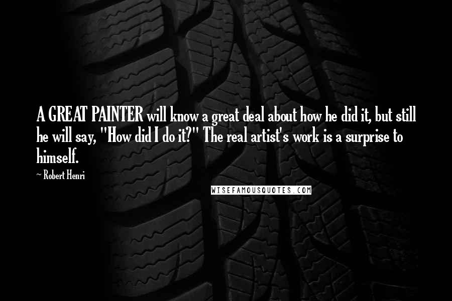 Robert Henri Quotes: A GREAT PAINTER will know a great deal about how he did it, but still he will say, "How did I do it?" The real artist's work is a surprise to himself.