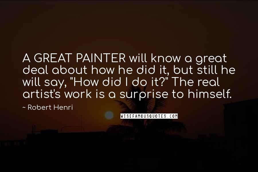 Robert Henri Quotes: A GREAT PAINTER will know a great deal about how he did it, but still he will say, "How did I do it?" The real artist's work is a surprise to himself.