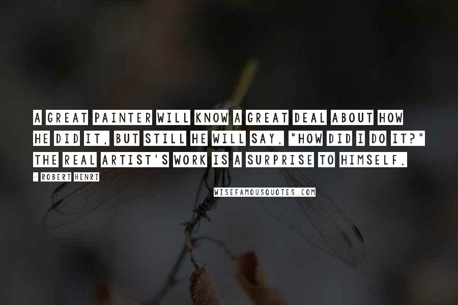 Robert Henri Quotes: A GREAT PAINTER will know a great deal about how he did it, but still he will say, "How did I do it?" The real artist's work is a surprise to himself.