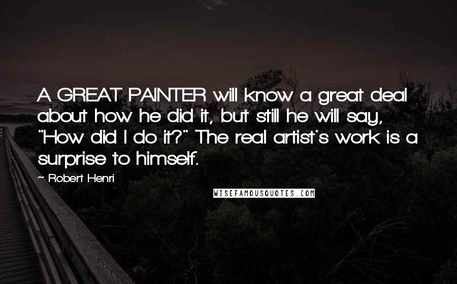 Robert Henri Quotes: A GREAT PAINTER will know a great deal about how he did it, but still he will say, "How did I do it?" The real artist's work is a surprise to himself.