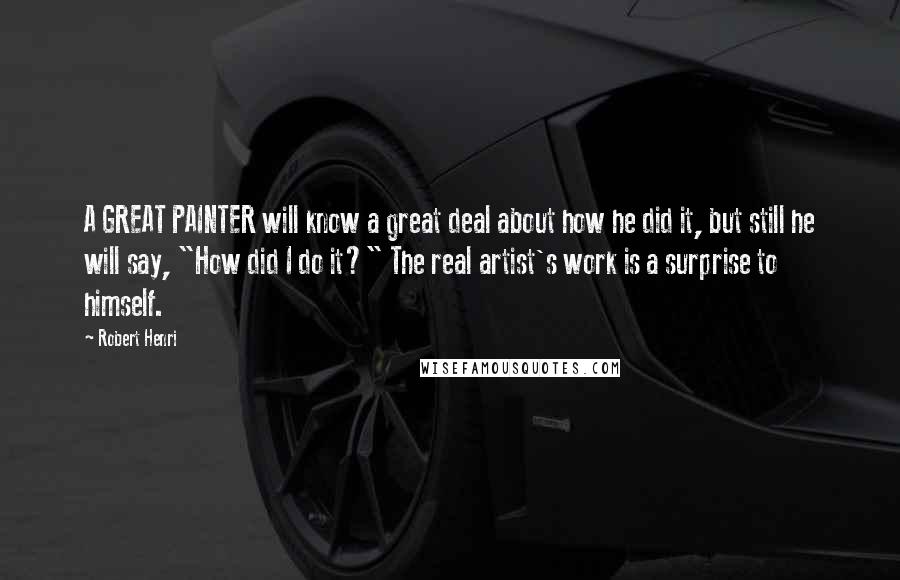 Robert Henri Quotes: A GREAT PAINTER will know a great deal about how he did it, but still he will say, "How did I do it?" The real artist's work is a surprise to himself.