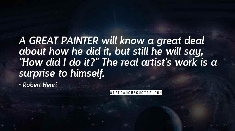 Robert Henri Quotes: A GREAT PAINTER will know a great deal about how he did it, but still he will say, "How did I do it?" The real artist's work is a surprise to himself.