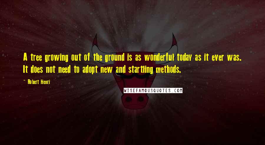 Robert Henri Quotes: A tree growing out of the ground is as wonderful today as it ever was. It does not need to adopt new and startling methods.