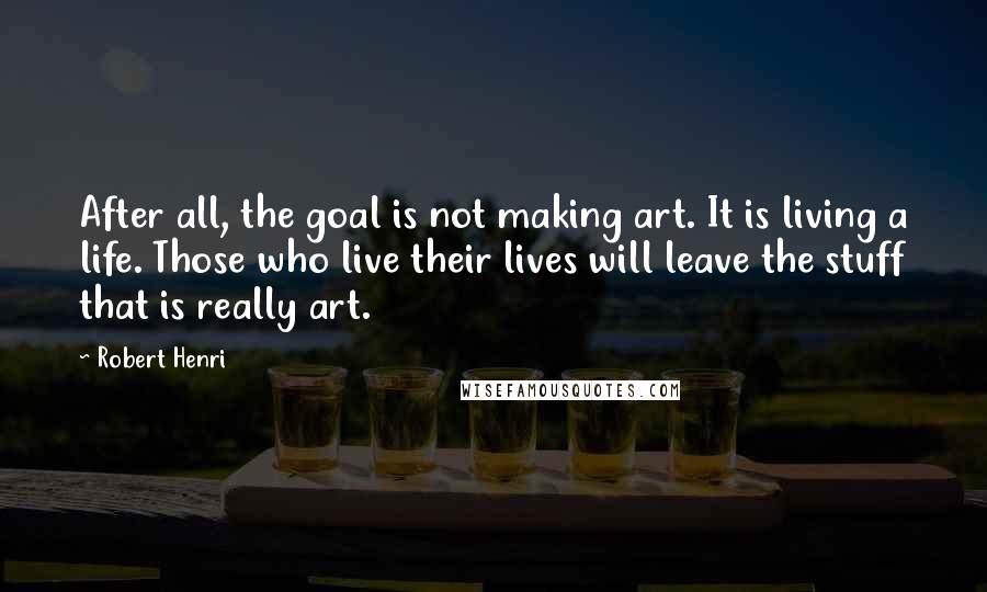 Robert Henri Quotes: After all, the goal is not making art. It is living a life. Those who live their lives will leave the stuff that is really art.