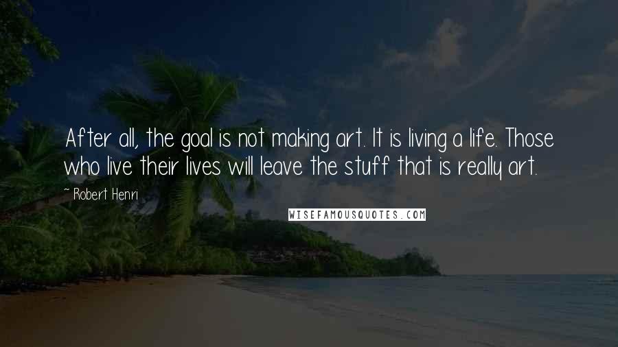 Robert Henri Quotes: After all, the goal is not making art. It is living a life. Those who live their lives will leave the stuff that is really art.