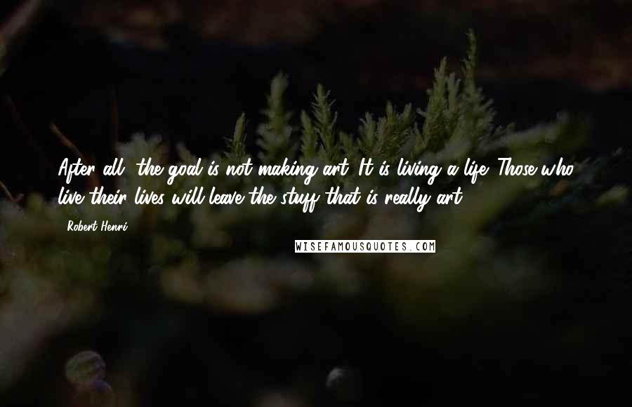 Robert Henri Quotes: After all, the goal is not making art. It is living a life. Those who live their lives will leave the stuff that is really art.