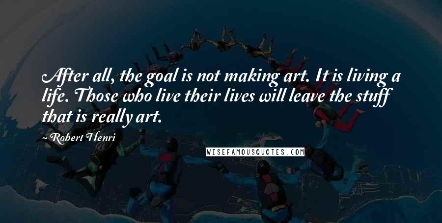 Robert Henri Quotes: After all, the goal is not making art. It is living a life. Those who live their lives will leave the stuff that is really art.