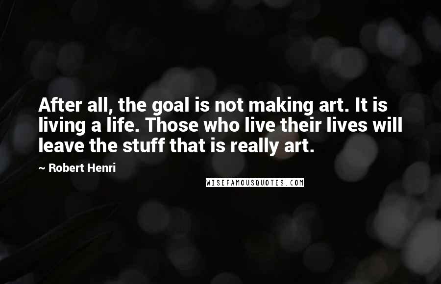 Robert Henri Quotes: After all, the goal is not making art. It is living a life. Those who live their lives will leave the stuff that is really art.