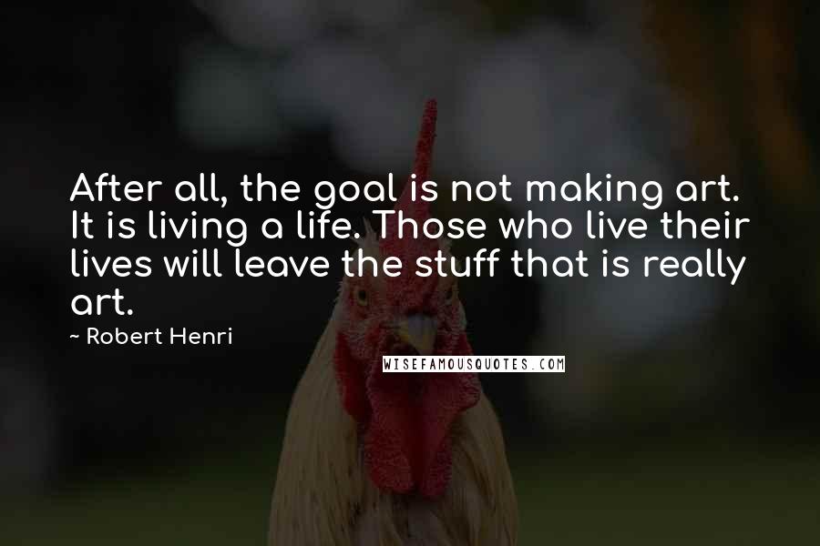 Robert Henri Quotes: After all, the goal is not making art. It is living a life. Those who live their lives will leave the stuff that is really art.