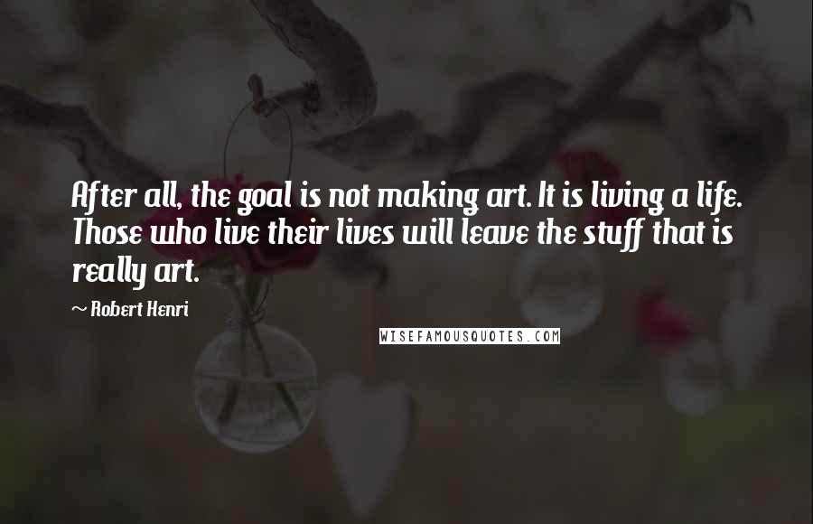 Robert Henri Quotes: After all, the goal is not making art. It is living a life. Those who live their lives will leave the stuff that is really art.