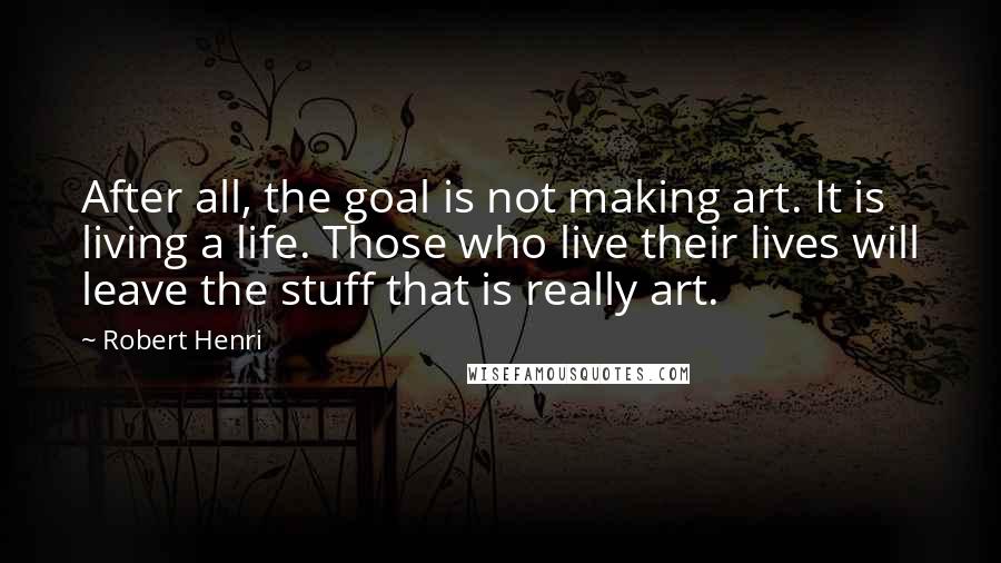 Robert Henri Quotes: After all, the goal is not making art. It is living a life. Those who live their lives will leave the stuff that is really art.